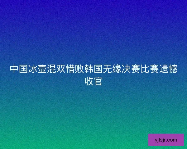 中国冰壶混双惜败韩国无缘决赛比赛遗憾收官
