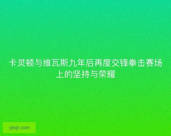卡灵顿与维瓦斯九年后再度交锋拳击赛场上的坚持与荣耀
