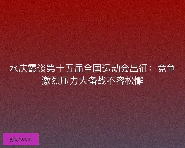 水庆霞谈第十五届全国运动会出征：竞争激烈压力大备战不容松懈