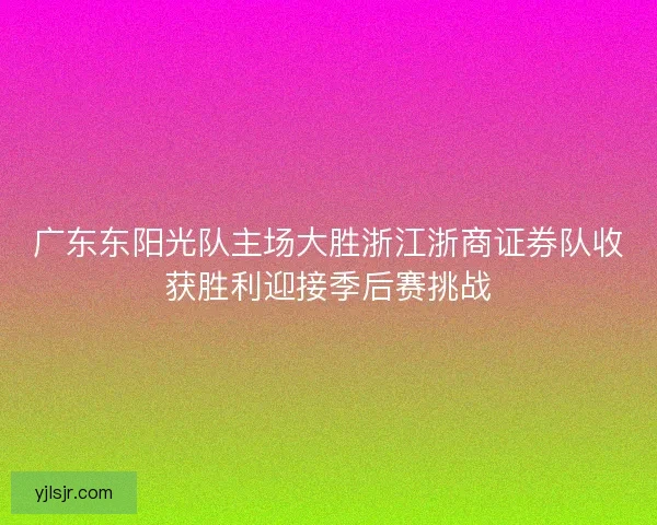 广东东阳光队主场大胜浙江浙商证券队收获胜利迎接季后赛挑战