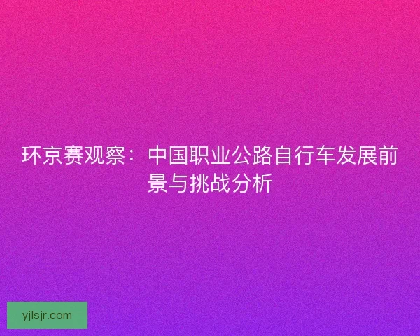 环京赛观察：中国职业公路自行车发展前景与挑战分析